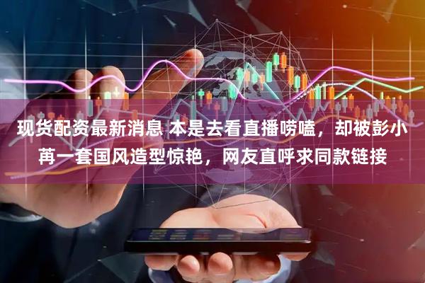 现货配资最新消息 本是去看直播唠嗑，却被彭小苒一套国风造型惊艳，网友直呼求同款链接