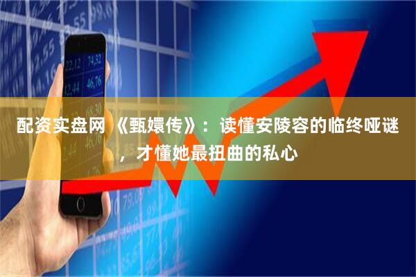 配资实盘网 《甄嬛传》：读懂安陵容的临终哑谜，才懂她最扭曲的私心